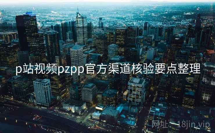 p站视频pzpp官方渠道核验要点整理