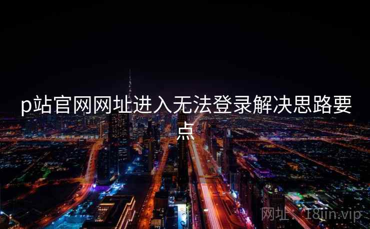 p站官网网址进入无法登录解决思路要点