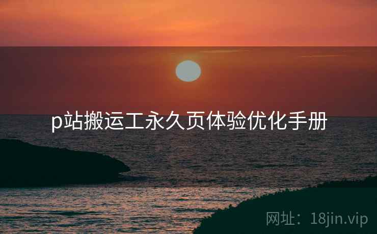 p站搬运工永久页体验优化手册