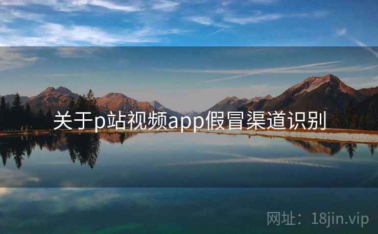 关于p站视频app假冒渠道识别