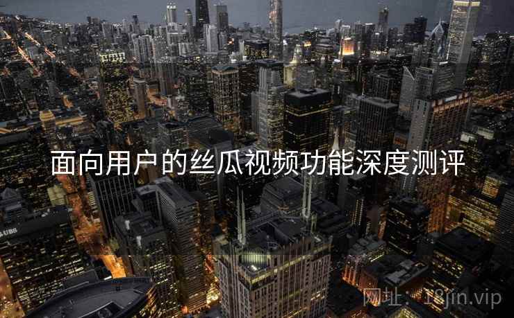 面向用户的丝瓜视频功能深度测评