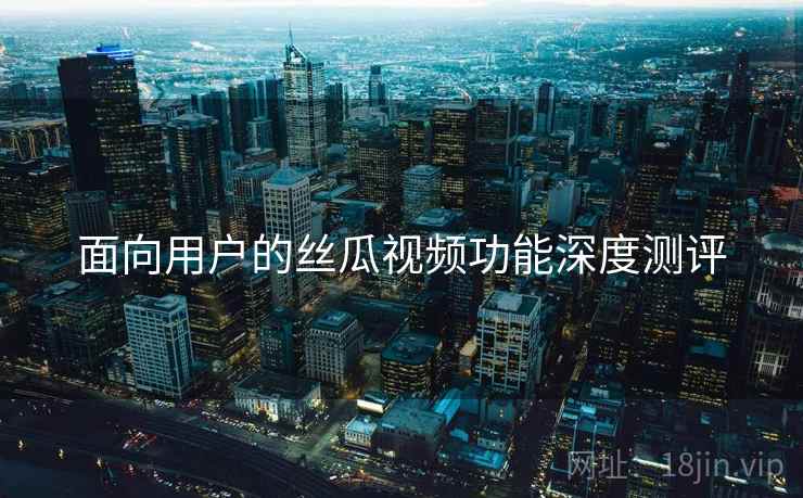 面向用户的丝瓜视频功能深度测评