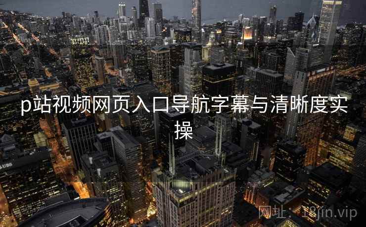 p站视频网页入口导航字幕与清晰度实操