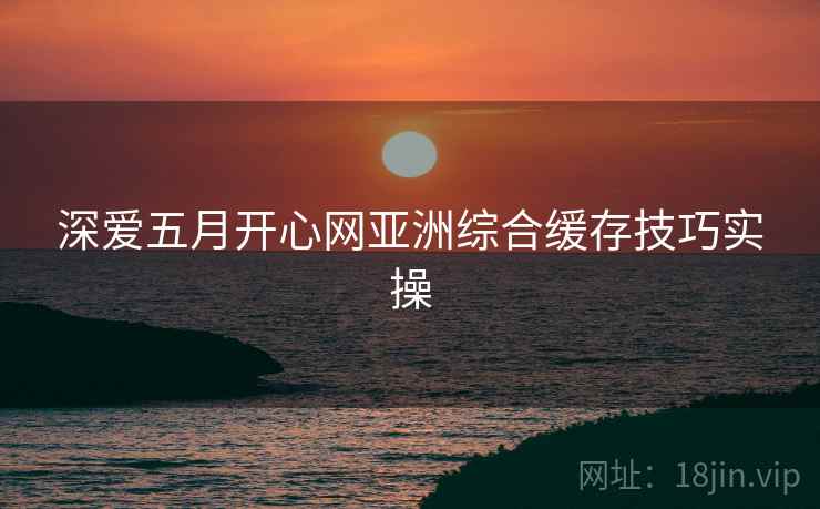 深爱五月开心网亚洲综合缓存技巧实操